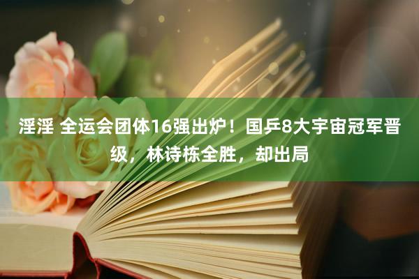 淫淫 全运会团体16强出炉！国乒8大宇宙冠军晋级，林诗栋全胜，却出局