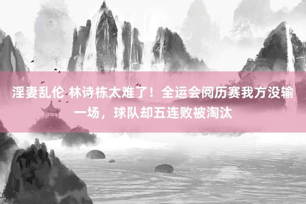 淫妻乱伦 林诗栋太难了！全运会阅历赛我方没输一场，球队却五连败被淘汰
