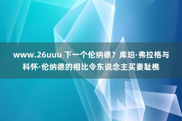 www.26uuu 下一个伦纳德？库珀·弗拉格与科怀·伦纳德的相比令东说念主买妻耻樵
