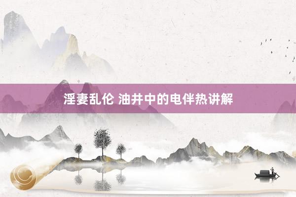 淫妻乱伦 油井中的电伴热讲解