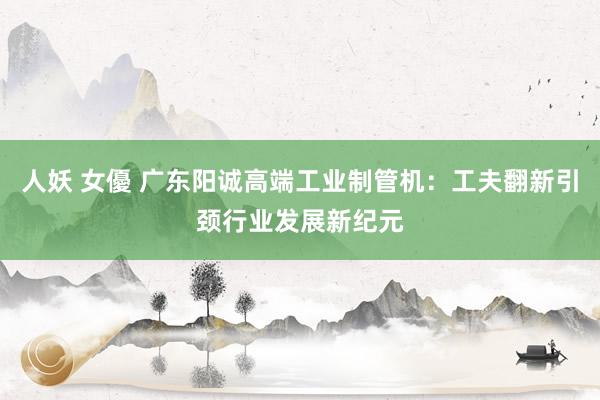 人妖 女優 广东阳诚高端工业制管机：工夫翻新引颈行业发展新纪元