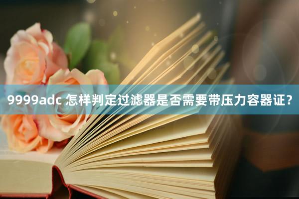9999adc 怎样判定过滤器是否需要带压力容器证？