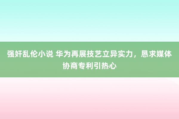 强奸乱伦小说 华为再展技艺立异实力，恳求媒体协商专利引热心