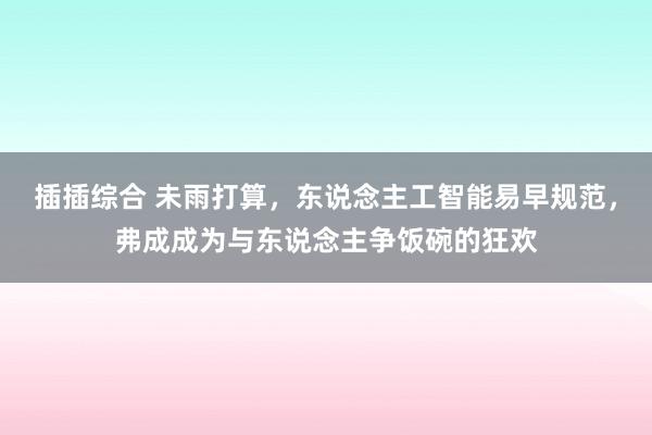 插插综合 未雨打算，东说念主工智能易早规范，弗成成为与东说念主争饭碗的狂欢