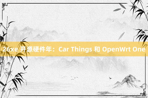 26xe 开源硬件年：Car Things 和 OpenWrt One