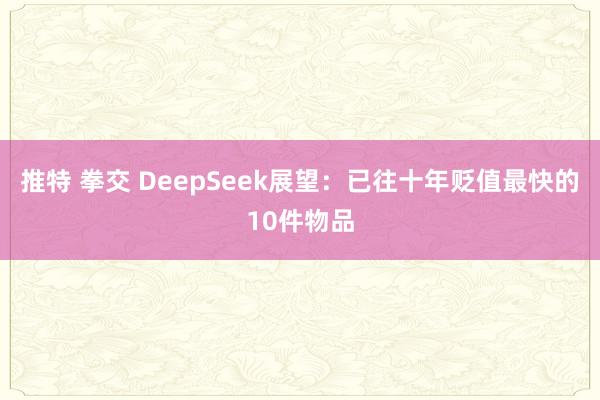 推特 拳交 DeepSeek展望：已往十年贬值最快的10件物品