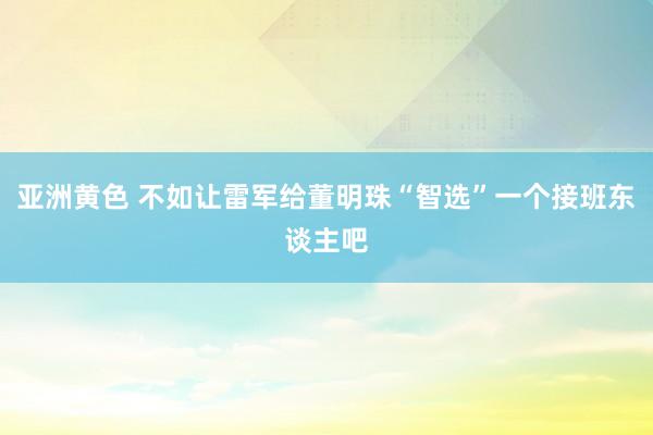 亚洲黄色 不如让雷军给董明珠“智选”一个接班东谈主吧