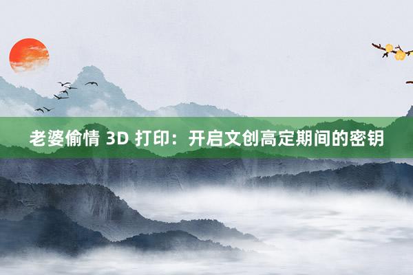 老婆偷情 3D 打印：开启文创高定期间的密钥