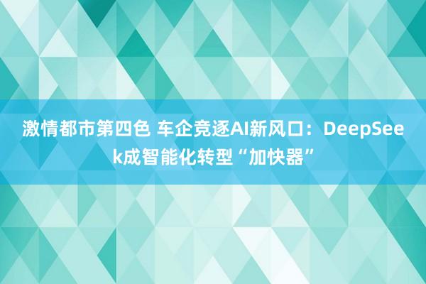 激情都市第四色 车企竞逐AI新风口：DeepSeek成智能化转型“加快器”