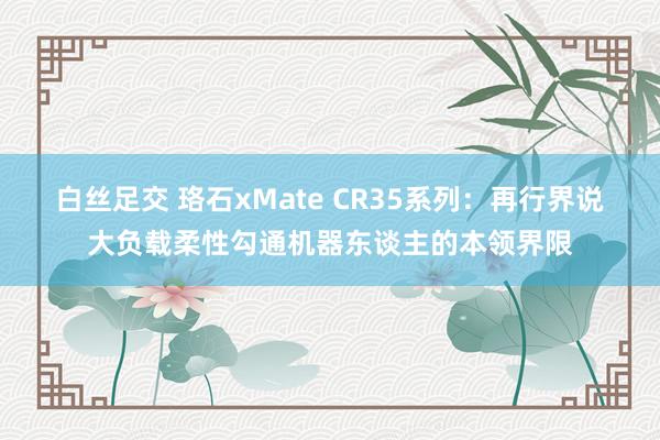 白丝足交 珞石xMate CR35系列：再行界说大负载柔性勾通机器东谈主的本领界限