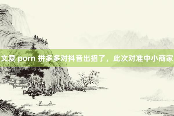 文爱 porn 拼多多对抖音出招了，此次对准中小商家
