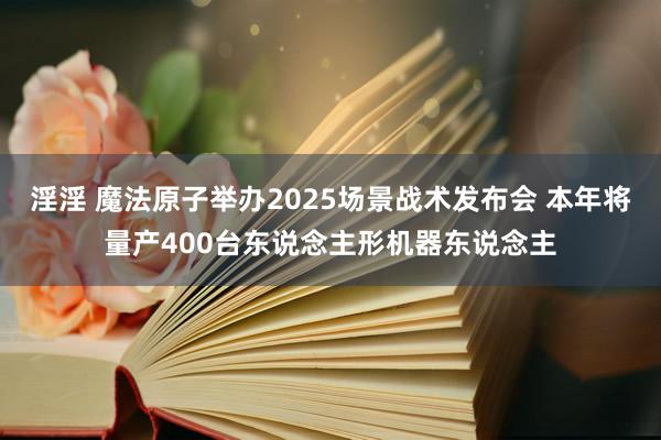 淫淫 魔法原子举办2025场景战术发布会 本年将量产400台东说念主形机器东说念主