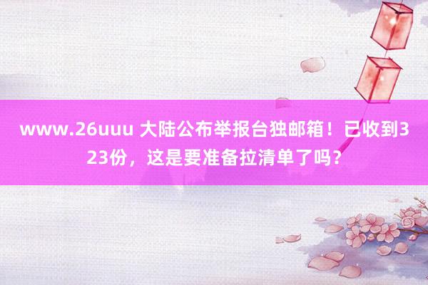 www.26uuu 大陆公布举报台独邮箱！已收到323份，这是要准备拉清单了吗？