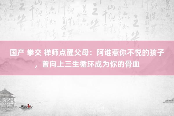 国产 拳交 禅师点醒父母：阿谁惹你不悦的孩子，曾向上三生循环成为你的骨血