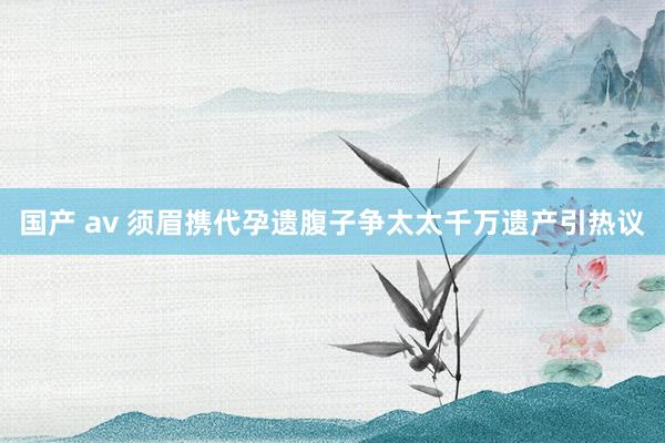 国产 av 须眉携代孕遗腹子争太太千万遗产引热议