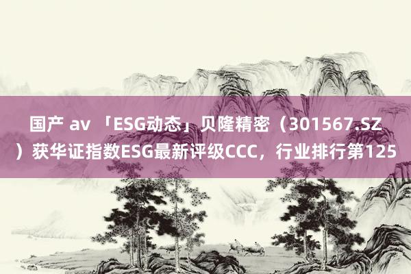 国产 av 「ESG动态」贝隆精密（301567.SZ）获华证指数ESG最新评级CCC，行业排行第125