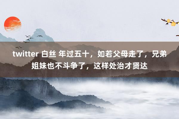 twitter 白丝 年过五十，如若父母走了，兄弟姐妹也不斗争了，这样处治才贤达