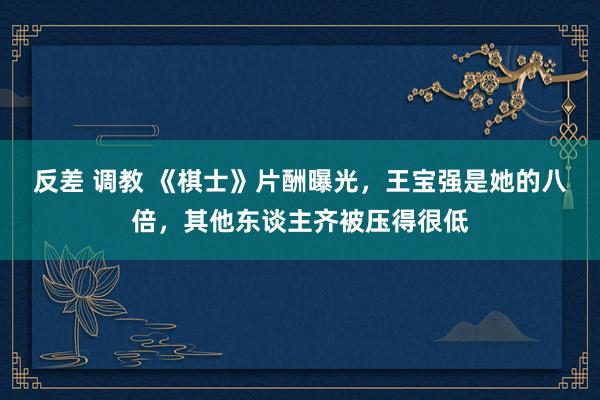 反差 调教 《棋士》片酬曝光，王宝强是她的八倍，其他东谈主齐被压得很低