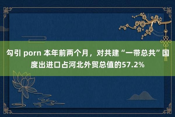 勾引 porn 本年前两个月，对共建“一带总共”国度出进口占河北外贸总值的57.2%