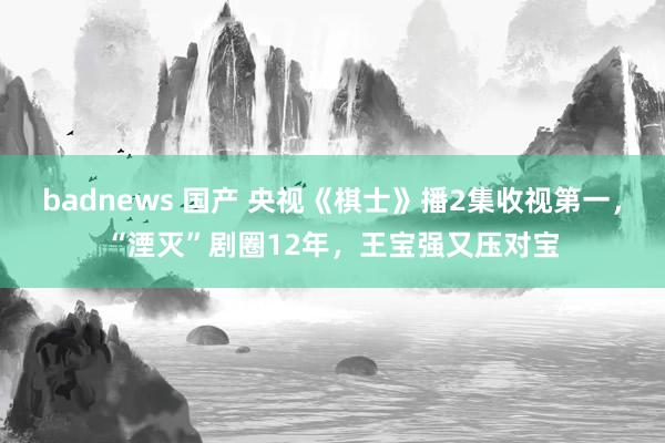 badnews 国产 央视《棋士》播2集收视第一，“湮灭”剧圈12年，王宝强又压对宝