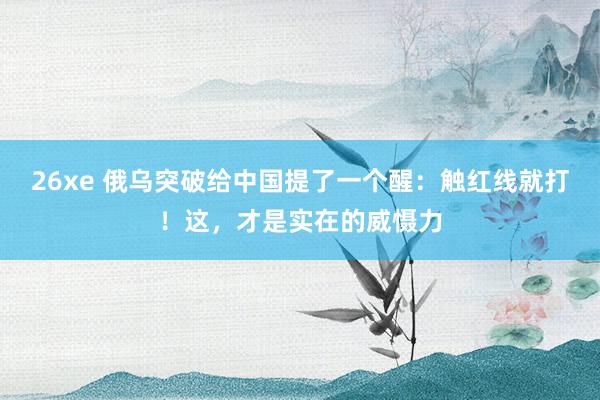 26xe 俄乌突破给中国提了一个醒：触红线就打！这，才是实在的威慑力