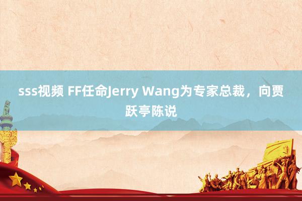 sss视频 FF任命Jerry Wang为专家总裁，向贾跃亭陈说