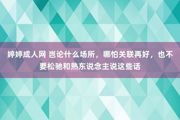 婷婷成人网 岂论什么场所，哪怕关联再好，也不要松驰和熟东说念主说这些话