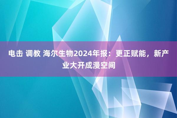 电击 调教 海尔生物2024年报：更正赋能，新产业大开成漫空间
