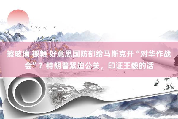 擦玻璃 裸舞 好意思国防部给马斯克开“对华作战会”？特朗普紧迫公关，印证王毅的话