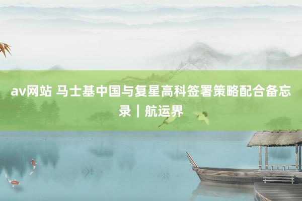 av网站 马士基中国与复星高科签署策略配合备忘录｜航运界