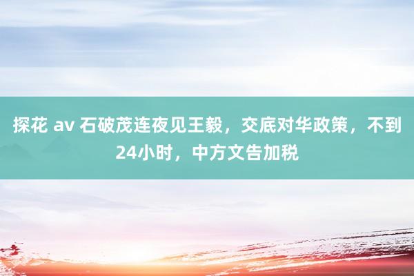 探花 av 石破茂连夜见王毅，交底对华政策，不到24小时，中方文告加税