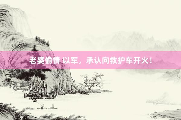 老婆偷情 以军，承认向救护车开火！