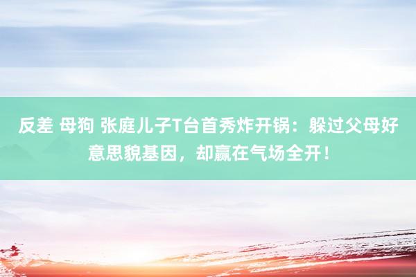 反差 母狗 张庭儿子T台首秀炸开锅：躲过父母好意思貌基因，却赢在气场全开！