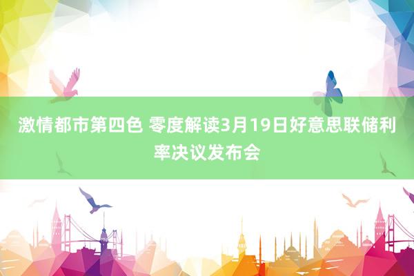激情都市第四色 零度解读3月19日好意思联储利率决议发布会