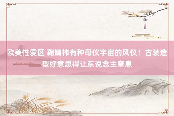 欧美性爱区 鞠婧祎有种母仪宇宙的风仪！古装造型好意思得让东说念主窒息