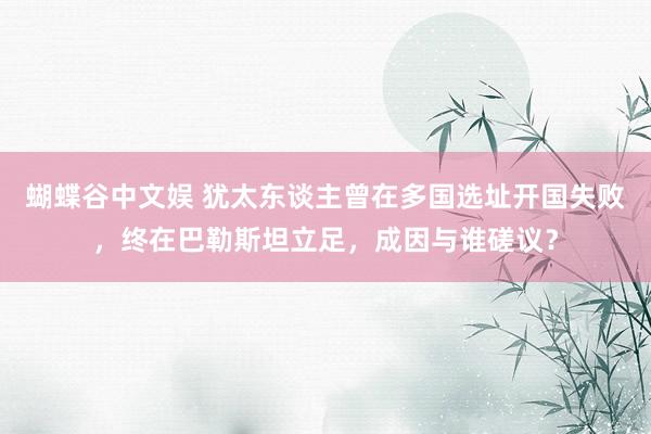 蝴蝶谷中文娱 犹太东谈主曾在多国选址开国失败，终在巴勒斯坦立足，成因与谁磋议？