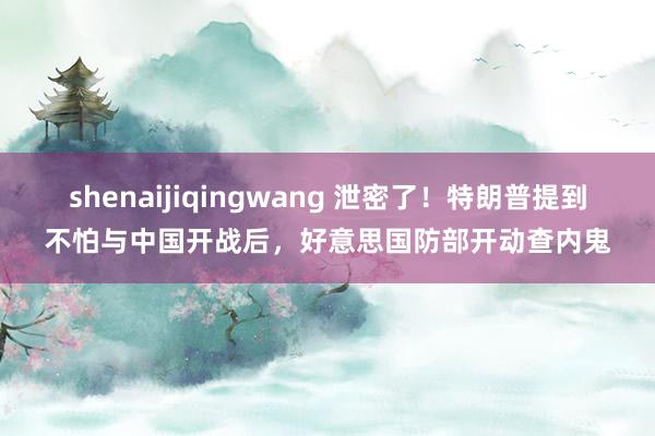 shenaijiqingwang 泄密了！特朗普提到不怕与中国开战后，好意思国防部开动查内鬼