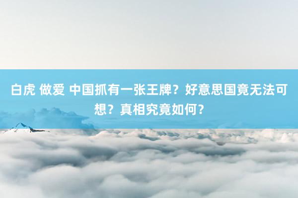 白虎 做爱 中国抓有一张王牌？好意思国竟无法可想？真相究竟如何？
