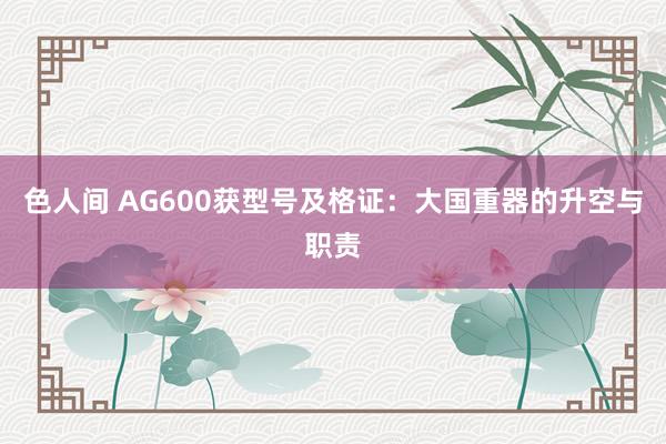 色人间 AG600获型号及格证：大国重器的升空与职责