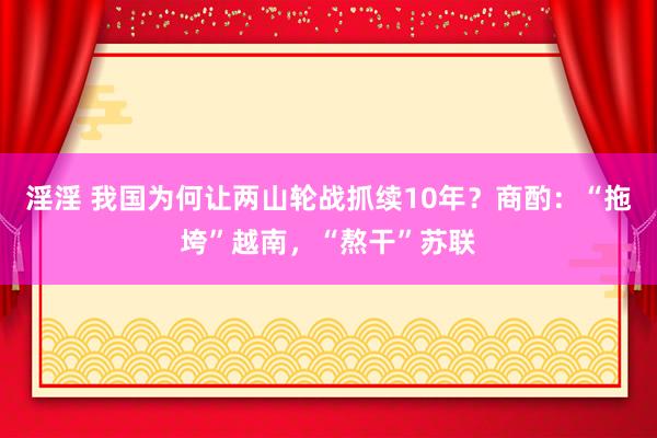 淫淫 我国为何让两山轮战抓续10年？商酌：“拖垮”越南，“熬干”苏联