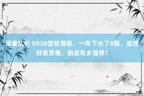 淫妻乱伦 093B型核潜艇，一年下水了8艘，追逐好意思俄，到底有多强悍？