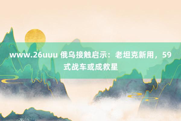 www.26uuu 俄乌接触启示：老坦克新用，59式战车或成救星