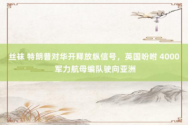 丝袜 特朗普对华开释放纵信号，英国吩咐 4000 军力航母编队驶向亚洲
