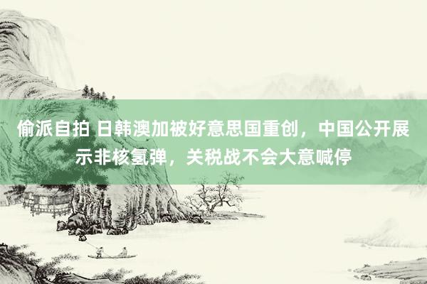偷派自拍 日韩澳加被好意思国重创，中国公开展示非核氢弹，关税战不会大意喊停