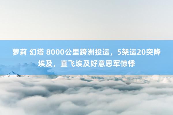 萝莉 幻塔 8000公里跨洲投运，5架运20突降埃及，直飞埃及好意思军惊悸