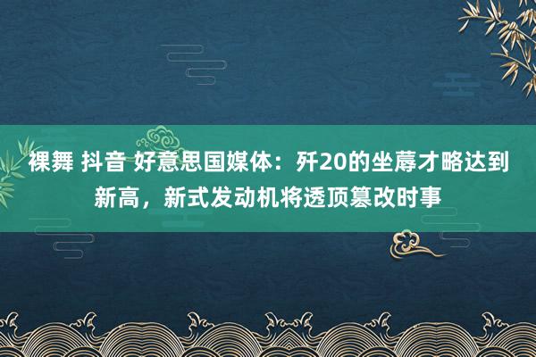 裸舞 抖音 好意思国媒体：歼20的坐蓐才略达到新高，新式发动机将透顶篡改时事