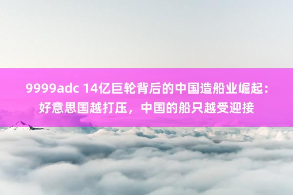 9999adc 14亿巨轮背后的中国造船业崛起：好意思国越打压，中国的船只越受迎接
