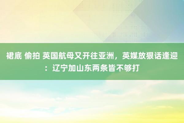 裙底 偷拍 英国航母又开往亚洲，英媒放狠话逢迎：辽宁加山东两条皆不够打