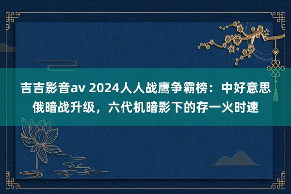 吉吉影音av 2024人人战鹰争霸榜：中好意思俄暗战升级，六代机暗影下的存一火时速