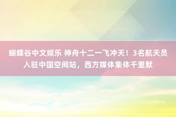 蝴蝶谷中文娱乐 神舟十二一飞冲天！3名航天员入驻中国空间站，西方媒体集体千里默